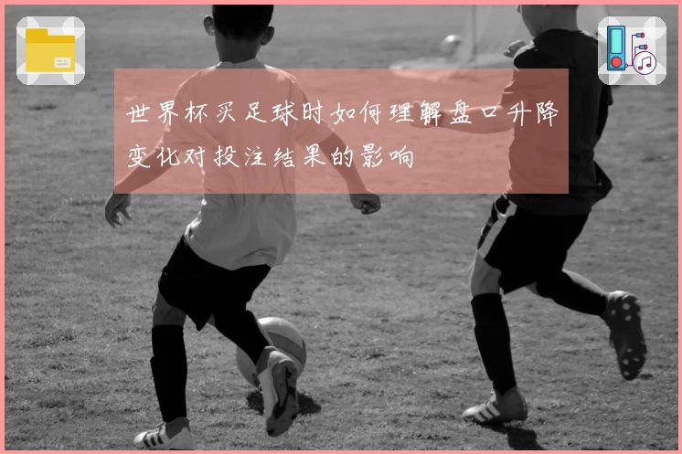 世界杯买足球时如何理解盘口升降变化对投注结果的影响
