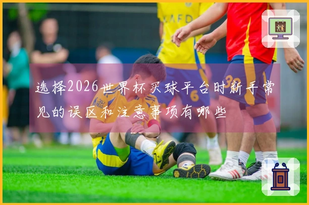 选择2026世界杯买球平台时新手常见的误区和注意事项有哪些